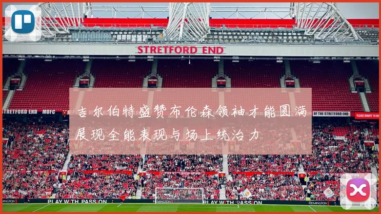 吉尔伯特盛赞布伦森领袖才能圆满展现全能表现与场上统治力