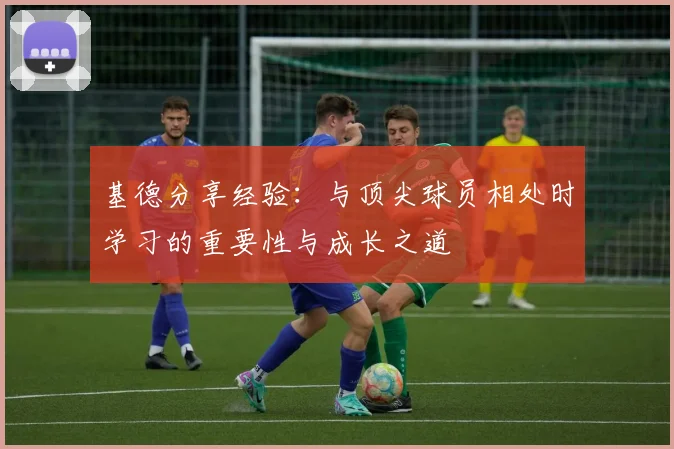 基德分享经验：与顶尖球员相处时学习的重要性与成长之道