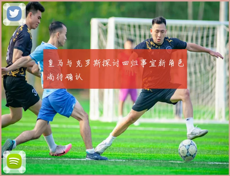 皇马与克罗斯探讨回归事宜新角色尚待确认
