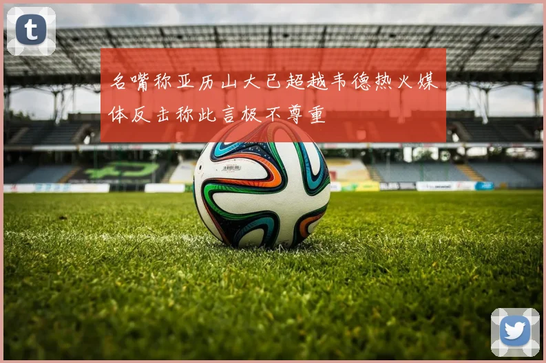 名嘴称亚历山大已超越韦德热火媒体反击称此言极不尊重