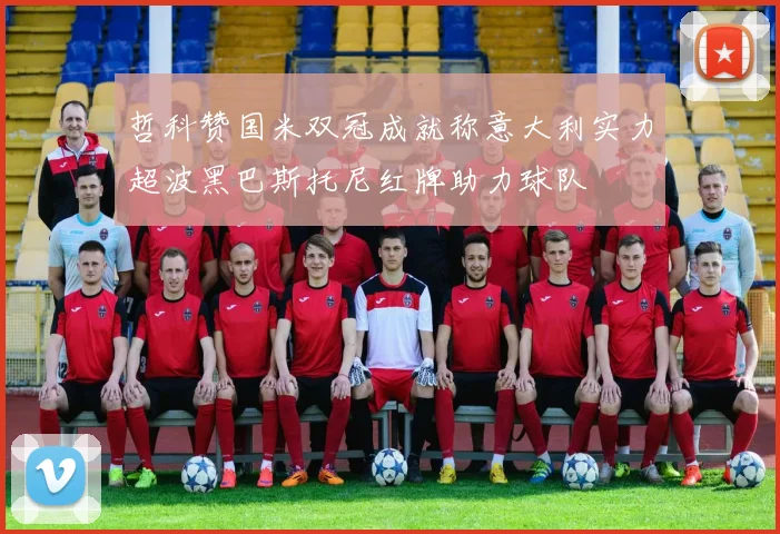 哲科赞国米双冠成就称意大利实力超波黑巴斯托尼红牌助力球队