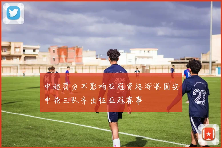 中超罚分不影响亚冠资格海港国安申花三队齐出征亚冠赛事