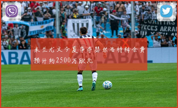 米兰尤文今夏争夺瑟尔洛特转会费预计约2500万欧元