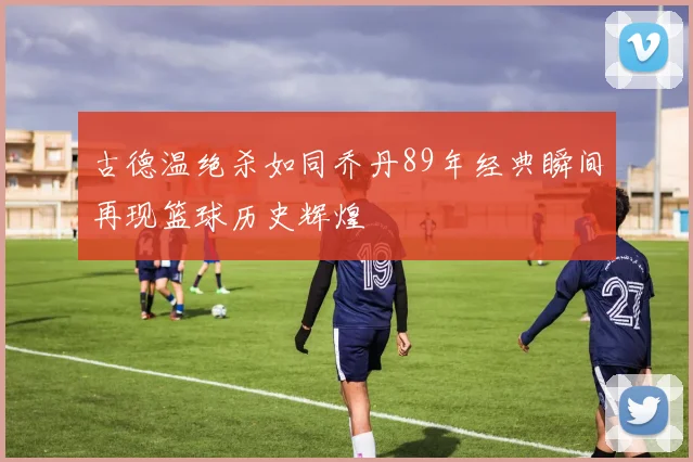 古德温绝杀如同乔丹89年经典瞬间再现篮球历史辉煌