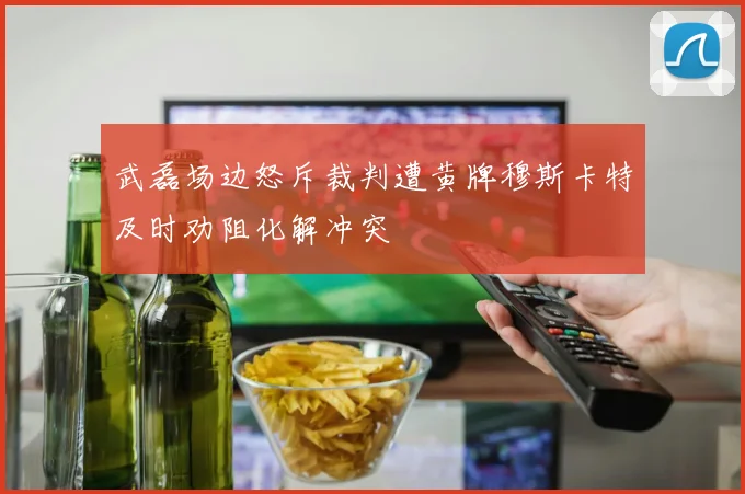 武磊场边怒斥裁判遭黄牌穆斯卡特及时劝阻化解冲突