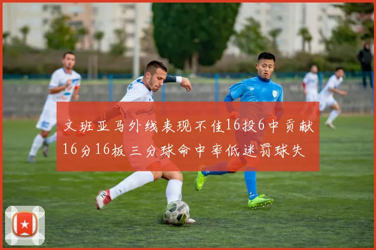文班亚马外线表现不佳16投6中贡献16分16板三分球命中率低迷罚球失准影响球队表现