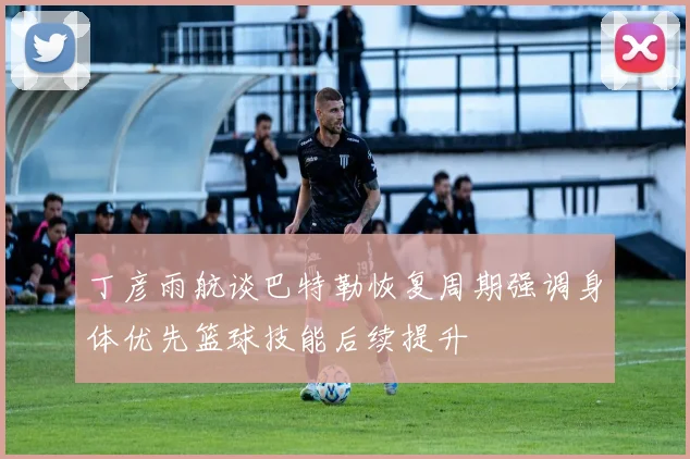丁彦雨航谈巴特勒恢复周期强调身体优先篮球技能后续提升
