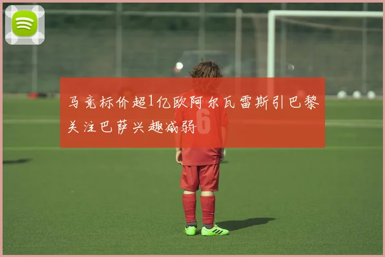 马竞标价超1亿欧阿尔瓦雷斯引巴黎关注巴萨兴趣减弱