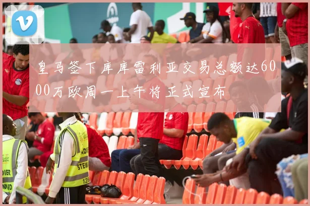 皇马签下库库雷利亚交易总额达6000万欧周一上午将正式宣布