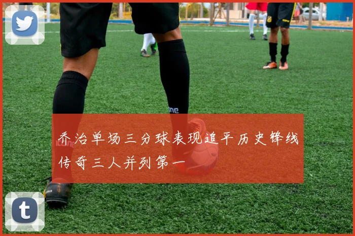 乔治单场三分球表现追平历史锋线传奇三人并列第一