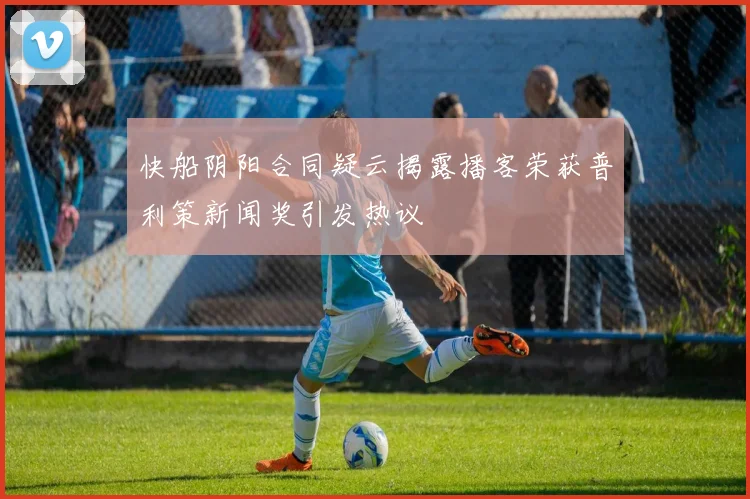 快船阴阳合同疑云揭露播客荣获普利策新闻奖引发热议