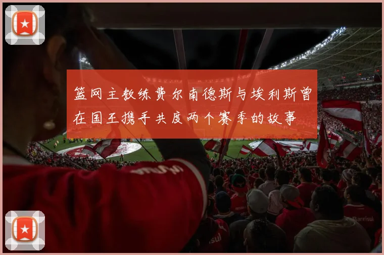 篮网主教练费尔南德斯与埃利斯曾在国王携手共度两个赛季的故事