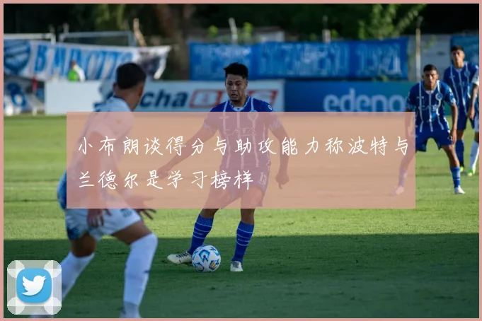 小布朗谈得分与助攻能力称波特与兰德尔是学习榜样