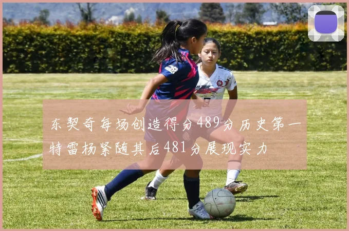 东契奇每场创造得分489分历史第一特雷杨紧随其后481分展现实力