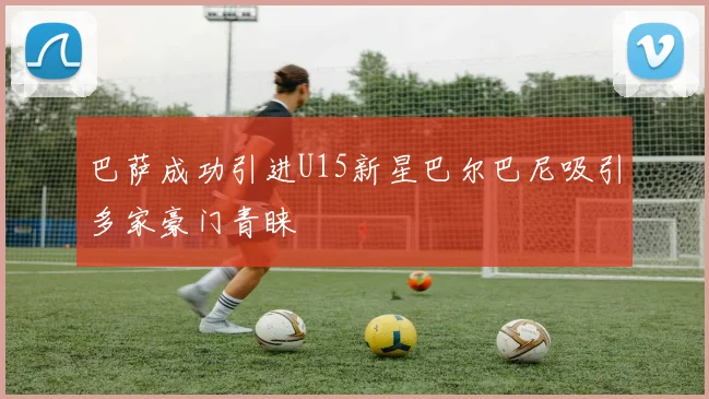 巴萨成功引进U15新星巴尔巴尼吸引多家豪门青睐