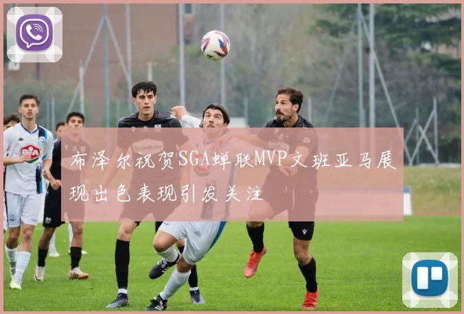 布泽尔祝贺SGA蝉联MVP文班亚马展现出色表现引发关注