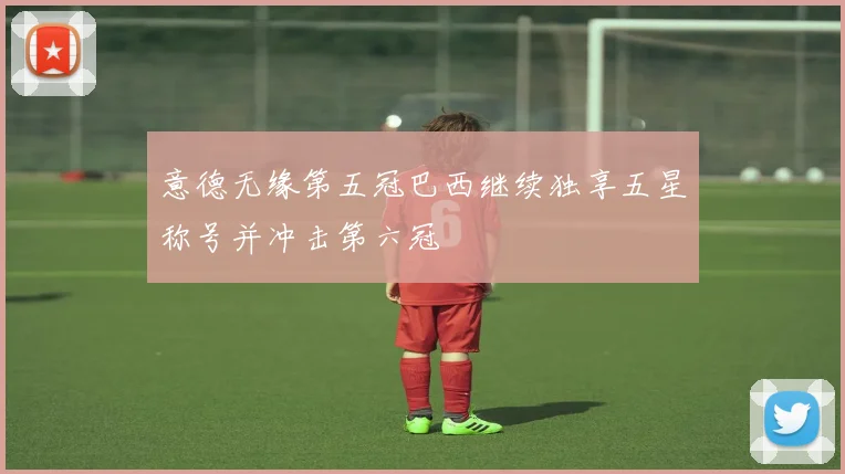 意德无缘第五冠巴西继续独享五星称号并冲击第六冠