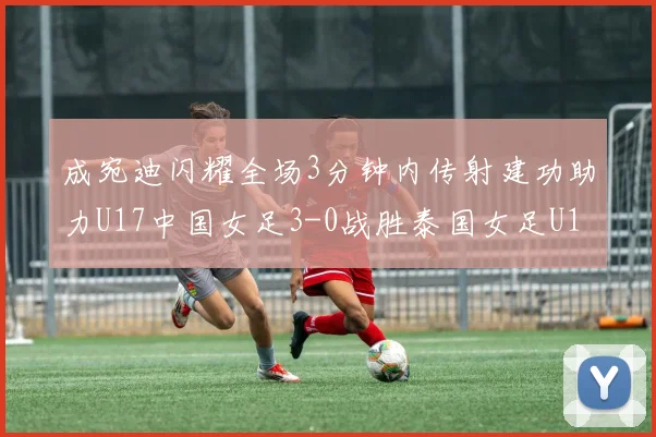 成宛迪闪耀全场3分钟内传射建功助力U17中国女足3-0战胜泰国女足U17