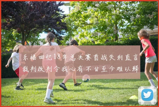 乐福回忆18年总决赛首战失利直言裁判改判令我心有不甘至今难以释怀